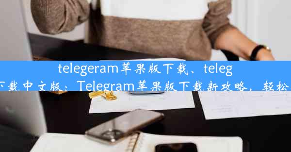 telegeram苹果版下载、telegeram苹果下载中文版：Telegram苹果版下载新攻略，轻松安装无障碍