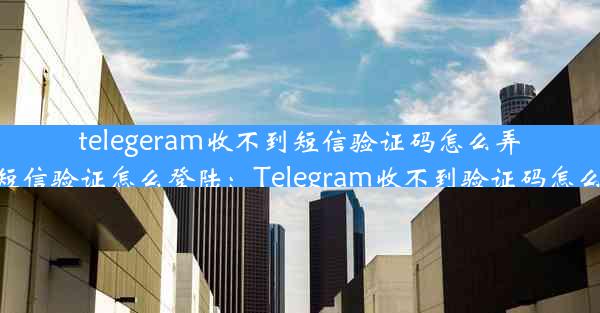 telegeram收不到短信验证码怎么弄—telegram收不到短信验证怎么登陆：Telegram收不到验证码怎么办？快