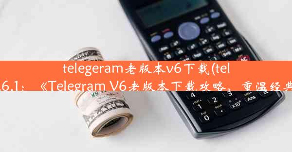 telegeram老版本v6下载(telegram7.6.1：《Telegram V6老版本下载攻略，重温经典体验》)