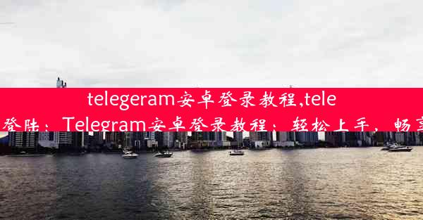 telegeram安卓登录教程,telegram 如何登陆：Telegram安卓登录教程：轻松上手，畅享沟通乐趣