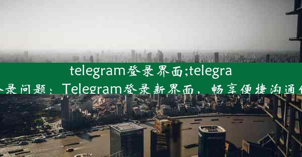 telegram登录界面;telegram登录问题：Telegram登录新界面，畅享便捷沟通体验