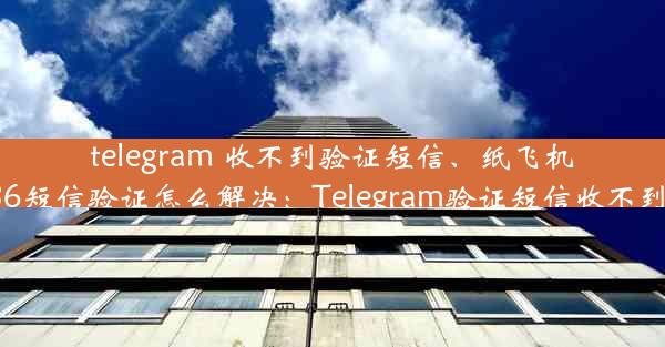 telegram 收不到验证短信、纸飞机收不到86短信验证怎么解决：Telegram验证短信收不到怎么办？