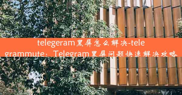 telegeram黑屏怎么解决-telegrammute：Telegram黑屏问题快速解决攻略