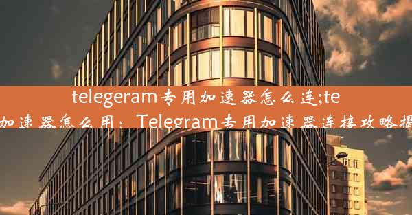 telegeram专用加速器怎么连;telei加速器怎么用：Telegram专用加速器连接攻略揭秘