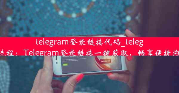 telegram登录链接代码_telegram登录流程：Telegram登录链接一键获取，畅享便捷沟通新体验