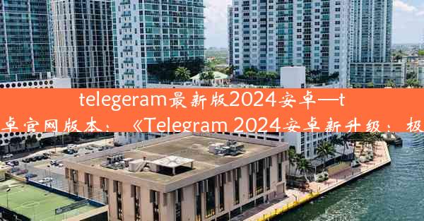 telegeram最新版2024安卓—telegreat下载安卓官网版本：《Telegram 2024安卓新升级：极致体