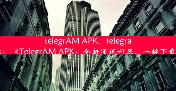 telegrAM APK、telegram apk：《TelegrAM APK：全新通讯利器，一键下载体验》