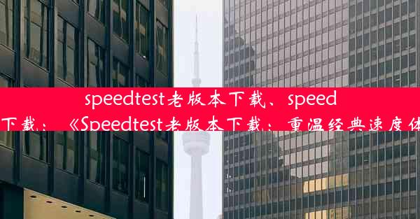 speedtest老版本下载、speedtest 下载：《Speedtest老版本下载：重温经典速度体验》