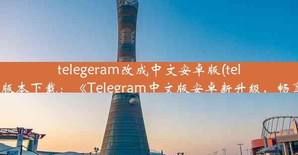 telegeram改成中文安卓版(telegreat中文安卓版本下载：《Telegram中文版安卓新升级，畅享沟通新体验