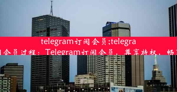 telegram订阅会员;telegram订阅会员过程：Telegram订阅会员，尊享特权，畅享无忧