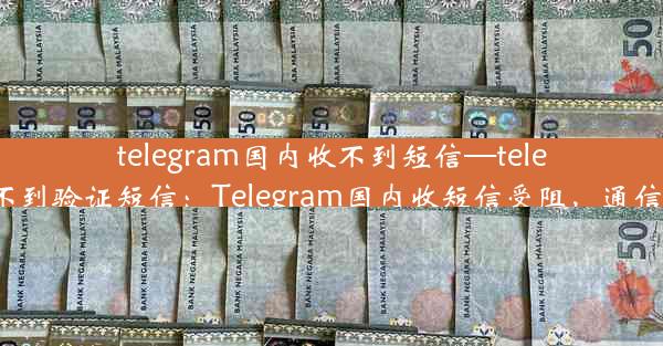 telegram国内收不到短信—telegram 收不到验证短信：Telegram国内收短信受阻，通信难题待解