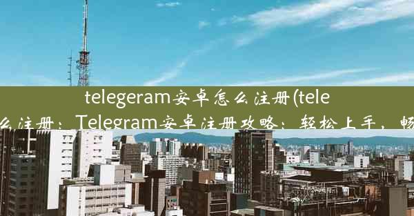 telegeram安卓怎么注册(telegreat手机怎么注册：Telegram安卓注册攻略：轻松上手，畅享沟通乐趣)