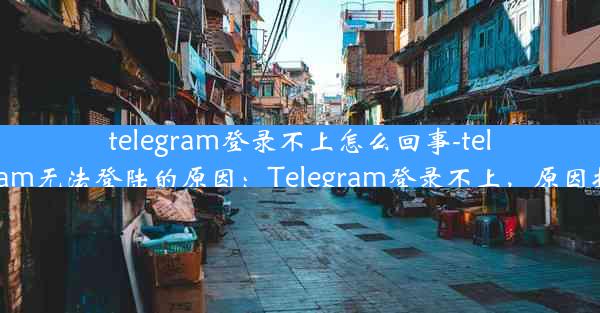 telegram登录不上怎么回事-telegram无法登陆的原因：Telegram登录不上，原因揭秘