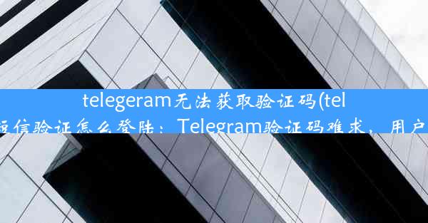 telegeram无法获取验证码(telegram收不到短信验证怎么登陆：Telegram验证码难求，用户急盼解决方案)