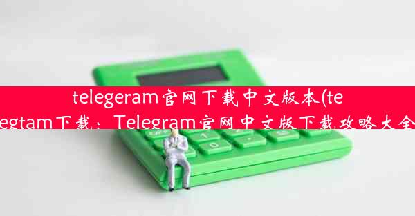 telegeram官网下载中文版本(telegtam下载：Telegram官网中文版下载攻略大全)