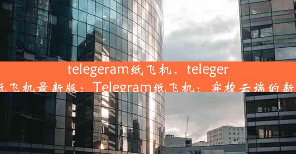 telegeram纸飞机、telegeram纸飞机最新版：Telegram纸飞机：穿梭云端的新潮流