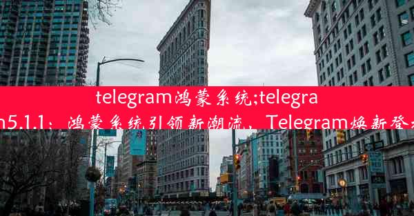 telegram鸿蒙系统;telegram5.1.1：鸿蒙系统引领新潮流，Telegram焕新登场