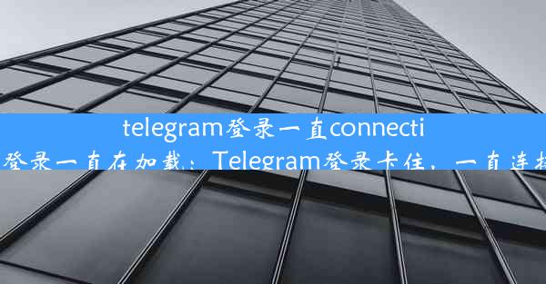 telegram登录一直connecting—telegram登录一直在加载：Telegram登录卡住，一直连接中，怎么