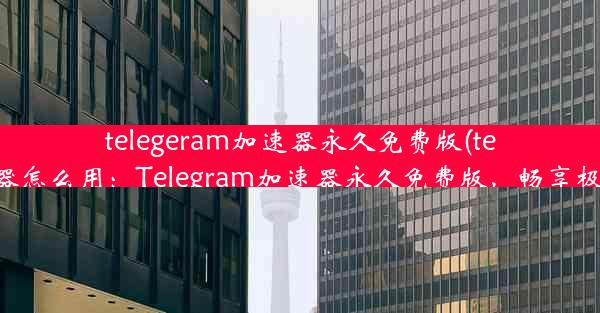 telegeram加速器永久免费版(telei加速器怎么用：Telegram加速器永久免费版，畅享极速体验)