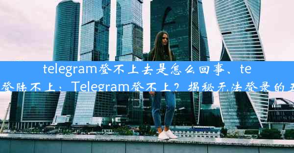 telegram登不上去是怎么回事、telegram 登陆不上：Telegram登不上？揭秘无法登录的五大原因