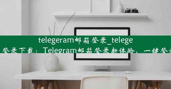 telegeram邮箱登录_telegeram邮箱登录下载：Telegram邮箱登录新体验，一键登录更便捷