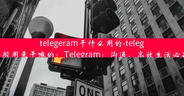 telegeram干什么用的-telegram一般用来干嘛的：Telegram：沟通，高效生活必备神器