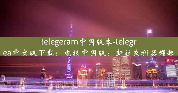 telegeram中国版本-telegrea中文版下载：电报中国版：新社交利器崛起