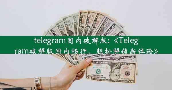 telegram国内破解版;《Telegram破解版国内畅行，轻松解锁新体验》