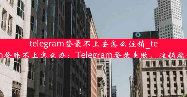 telegram登录不上去怎么注销_telegram登陆不上怎么办：Telegram登录失败，注销操作指南