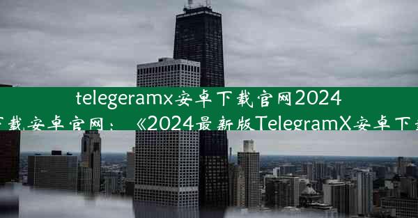 telegeramx安卓下载官网2024、telegrat下载安卓官网：《2024最新版TelegramX安卓下载官网揭