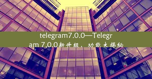 telegram7.0.0—Telegram 7.0.0新升级，功能大揭秘