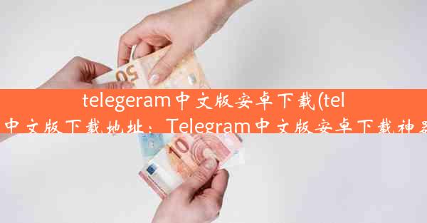 telegeram中文版安卓下载(telegarm中文版下载地址：Telegram中文版安卓下载神器来袭)