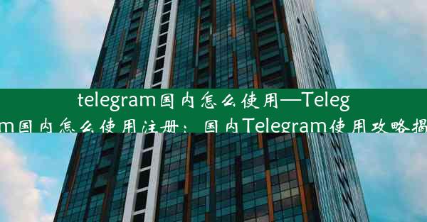 telegram国内怎么使用—Telegram国内怎么使用注册：国内Telegram使用攻略揭秘