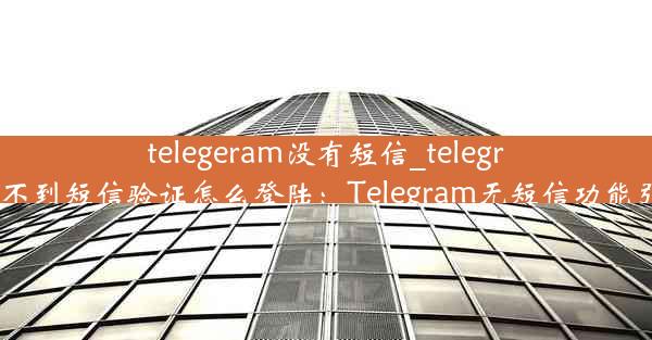 telegeram没有短信_telegram收不到短信验证怎么登陆：Telegram无短信功能引热议