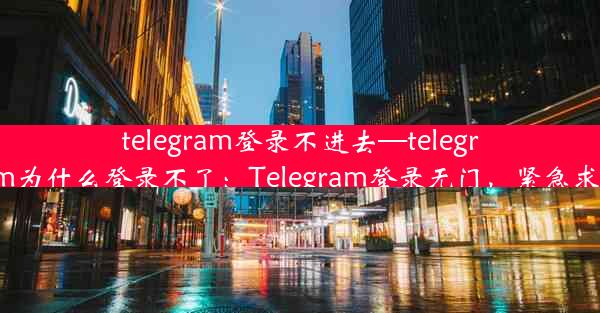 telegram登录不进去—telegram为什么登录不了：Telegram登录无门，紧急求助