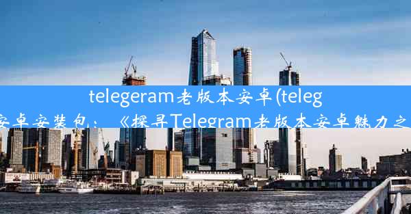 telegeram老版本安卓(telegarm安卓安装包：《探寻Telegram老版本安卓魅力之旅》)