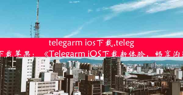 telegarm ios下载,telegreat下载苹果：《Telegarm iOS下载新体验，畅享沟通限》