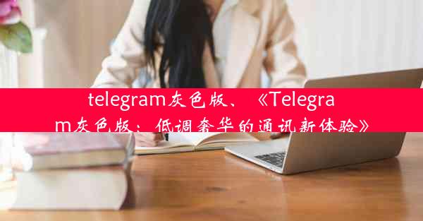 telegram灰色版、《Telegram灰色版：低调奢华的通讯新体验》