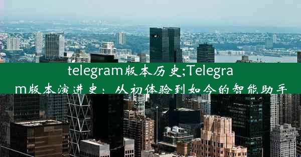 telegram版本历史;Telegram版本演进史：从初体验到如今的智能助手