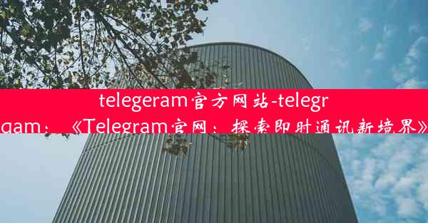 telegeram官方网站-telegrqam：《Telegram官网：探索即时通讯新境界》