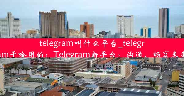 telegram叫什么平台_telegram干啥用的：Telegram新平台：沟通，畅享未来