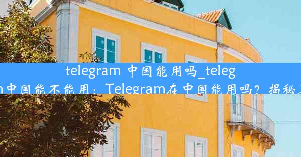 telegram 中国能用吗_telegram中国能不能用：Telegram在中国能用吗？揭秘真相