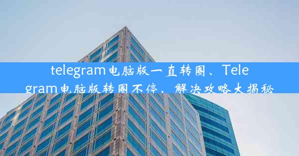 telegram电脑版一直转圈、Telegram电脑版转圈不停，解决攻略大揭秘