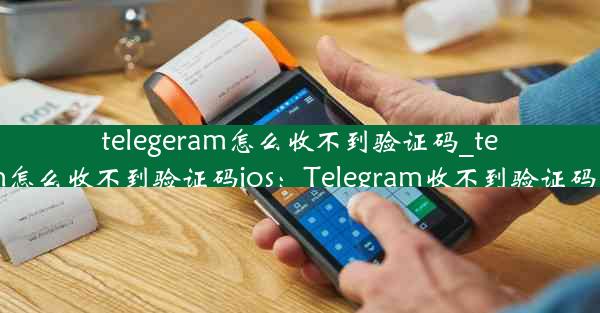 telegeram怎么收不到验证码_telegeram怎么收不到验证码ios：Telegram收不到验证码怎么办？