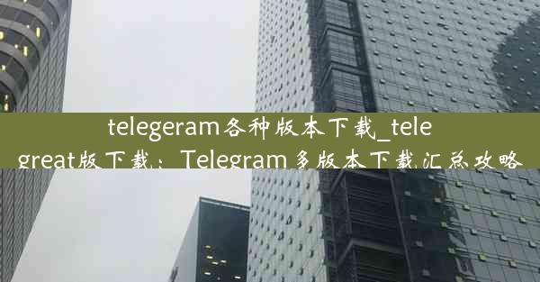 telegeram各种版本下载_telegreat版下载：Telegram多版本下载汇总攻略