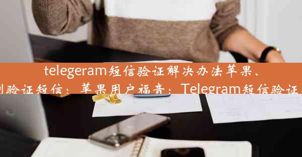 telegeram短信验证解决办法苹果、telegram 收不到验证短信：苹果用户福音：Telegram短信验证新方法轻