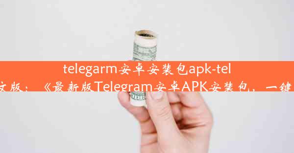 telegarm安卓安装包apk-teleg安卓中文版：《最新版Telegram安卓APK安装包，一键下载体验》