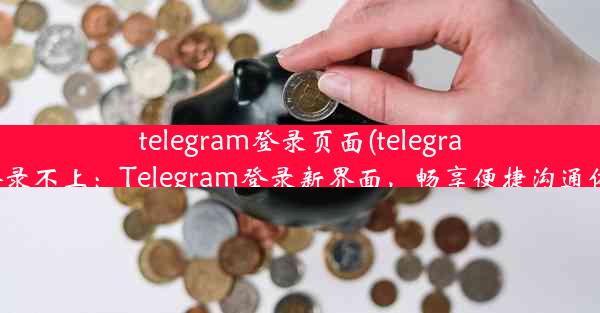 telegram登录页面(telegram登录不上：Telegram登录新界面，畅享便捷沟通体验)