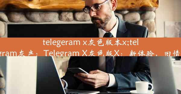 telegeram x灰色版本x;telegram灰产：Telegram X灰色版X：新体验，旧情怀