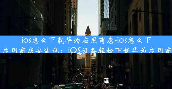 ios怎么下载华为应用商店-ios怎么下载华为应用商店安装包：iOS设备轻松下载华为应用商店教程